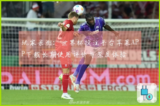 玩家亲测：世界杯投注平台苹果APP下载长期使用评价与深度体验