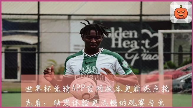世界杯竞猜APP官网版本更新亮点抢先看，助您体验更流畅的观赛与竞猜服务